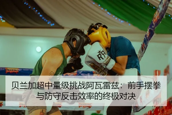 贝兰加超中量级挑战阿瓦雷兹：前手摆拳与防守反击效率的终极对决
