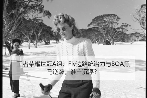 王者荣耀世冠A组：Fly边路统治力与BOA黑马逆袭，谁主沉浮？
