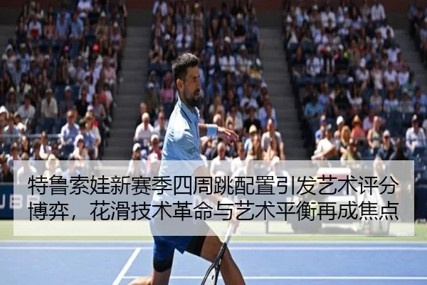 特鲁索娃新赛季四周跳配置引发艺术评分博弈，花滑技术革命与艺术平衡再成焦点