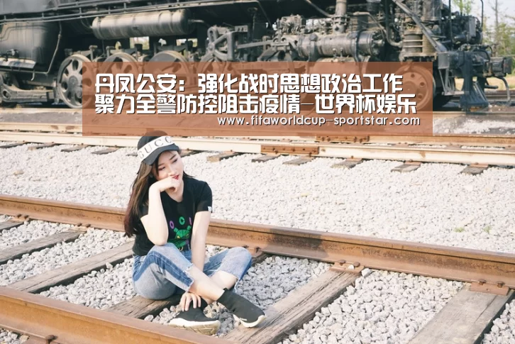 丹凤公安:强化战时思想政治工作 聚力全警防控阻击疫情-世界杯娱乐中心(图2) 世界杯足球赛事